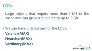LOBs
- Large objects that require more than 2 MB of the
space and can grow a single entry up to 2 GB.
- We can have 3 datatypes for the LOBs:
- Varchar(MAX)
- Nvarchar(MAX)
- Varbinary(MAX)
 