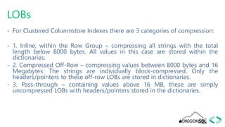LOBs
- For Clustered Columnstore Indexes there are 3 categories of compression:
- 1. Inline, within the Row Group – compressing all strings with the total
length below 8000 bytes. All values in this case are stored within the
dictionaries.
- 2. Compressed Off-Row – compressing values between 8000 bytes and 16
Megabytes. The strings are individually block-compressed. Only the
headers/pointers to these off-row LOBs are stored in dictionaries.
- 3. Pass-through – containing values above 16 MB, these are simply
uncompressed LOBs with headers/pointers stored in the dictionaries.
 