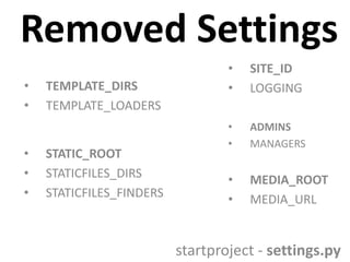 Removed Settings
•
•
•
•
•

TEMPLATE_DIRS
TEMPLATE_LOADERS

STATIC_ROOT
STATICFILES_DIRS
STATICFILES_FINDERS

•
•

SITE_ID
LOGGING

•
•

ADMINS
MANAGERS

•
•

MEDIA_ROOT
MEDIA_URL

startproject - settings.py

 