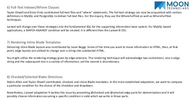 6) Full-Text Indexes/Where Clauses
Taylor Otwell and Dries Vints contributed full-text files and "where" statements. The full-text strategy can now be acquainted with section
definitions in MySQL and PostgreSQL to deliver full-text files. For the inquiry, they use the WhereFullText as well as WhereFullText
techniques.
Laravel will change over these strategies into the fundamental SQL for the supporting information base system. For MySQL-based
applications, a MATCH AGAINST condition will be created. It is different than the Laravel 8 CSS.
7) Rendering Inline Blade Templates
Delivering inline Blade layouts was contributed by Jason Beggs. Some of the time you want to move information to HTML, then, at that
point, edge layouts are utilized to change over a string into substantial HTML.
You might utilize the rendering strategy given by edge exteriors. The rendering technique will acknowledge two contentions: one is edge
string and the subsequent one is a variety of information, yet the second is discretionary.
8) Checked/Selected Blade Directives
Debris Allen and Taylor Otwell contributed, checked, and chose Blade mandates. In the more established adaptation, we want to compose
a particular condition for the choice of the checkbox and dropdown.
Nonetheless, Laravel adaptation 9 tackles this issue by presenting @checked and @selected edge parts for determination and it will
possibly choose information assuming a specific condition is valid which we write in those parts.
 