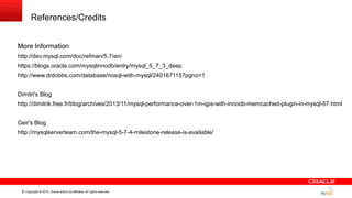 Copyright © 2014, Oracle and/or its affiliates. All rights reserved.31
References/Credits
More Information
http://dev.mysql.com/doc/refman/5.7/en/
https://blogs.oracle.com/mysqlinnodb/entry/mysql_5_7_3_deep
http://www.drdobbs.com/database/nosql-with-mysql/240167115?pgno=1
Dimitri's Blog
http://dimitrik.free.fr/blog/archives/2013/11/mysql-performance-over-1m-qps-with-innodb-memcached-plugin-in-mysql-57.html
Geir's Blog
http://mysqlserverteam.com/the-mysql-5-7-4-milestone-release-is-available/
 
