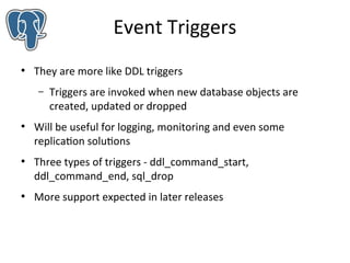 Event Triggers
●

They are more like DDL triggers
–

●

●

●

Triggers are invoked when new database objects are
created, updated or dropped

Will be useful for logging, monitoring and even some
replication solutions
Three types of triggers - ddl_command_start,
ddl_command_end, sql_drop
More support expected in later releases

 