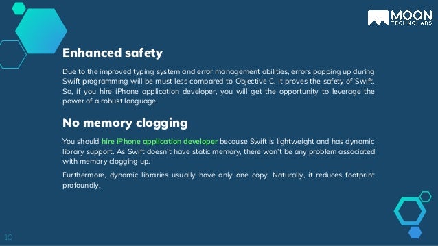 Due to the improved typing system and error management abilities, errors popping up during
Swift programming will be must less compared to Objective C. It proves the safety of Swift.
So, if you hire iPhone application developer, you will get the opportunity to leverage the
power of a robust language.
10
Enhanced safety
You should hire iPhone application developer because Swift is lightweight and has dynamic
library support. As Swift doesn’t have static memory, there won’t be any problem associated
with memory clogging up.
Furthermore, dynamic libraries usually have only one copy. Naturally, it reduces footprint
profoundly.
No memory clogging
 