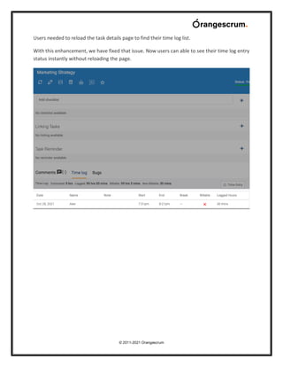 © 2011-2021 Orangescrum
Users needed to reload the task details page to find their time log list.
With this enhancement, we have fixed that issue. Now users can able to see their time log entry
status instantly without reloading the page.
 
