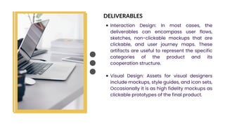 DELIVERABLES
Interaction Design: In most cases, the
deliverables can encompass user flows,
sketches, non-clickable mockups that are
clickable, and user journey maps. These
artifacts are useful to represent the specific
categories of the product and its
cooperation structure.
Visual Design: Assets for visual designers
include mockups, style guides, and icon sets,
Occasionally it is as high fidelity mockups as
clickable prototypes of the final product.
 