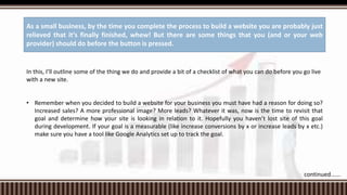 In this, I’ll outline some of the thing we do and provide a bit of a checklist of what you can do before you go live
with a new site.
• Remember when you decided to build a website for your business you must have had a reason for doing so?
Increased sales? A more professional image? More leads? Whatever it was, now is the time to revisit that
goal and determine how your site is looking in relation to it. Hopefully you haven’t lost site of this goal
during development. If your goal is a measurable (like increase conversions by x or increase leads by x etc.)
make sure you have a tool like Google Analytics set up to track the goal.
As a small business, by the time you complete the process to build a website you are probably just
relieved that it’s finally finished, whew! But there are some things that you (and or your web
provider) should do before the button is pressed.
continued......
 