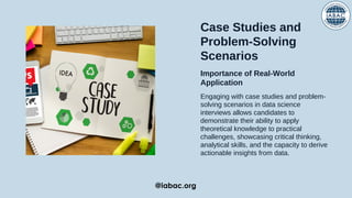 Case Studies and
Problem-Solving
Scenarios
Importance of Real-World
Application
Engaging with case studies and problem-
solving scenarios in data science
interviews allows candidates to
demonstrate their ability to apply
theoretical knowledge to practical
challenges, showcasing critical thinking,
analytical skills, and the capacity to derive
actionable insights from data.
@iabac.org
 
