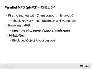 Parallel NFS (pNFS) - RHEL 6.4
● First to market with Client support (file layout)
● Thank you very much Upstream and Partners!!!
● Enabling pNFS:
● mount -o v4.1 server:/export /mnt/export
● RHEL-Next
● Block and Object layout support
 