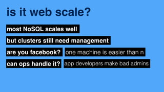 is it web scale? 
most NoSQL scales well 
but clusters still need management 
are you facebook? one machine is easier than n 
can ops handle it? app developers make bad admins 
 