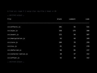 $ find src -type f | xargs cloc —by-file | head -n 20
… omitted output …
File blank comment code
-----------------------------------------------------------------------------------------
src/effects.js 101 56 531
src/ajax.js 168 179 508
src/event.js 125 94 507
src/manipulation.js 93 44 349
src/core.js 104 78 299
src/css.js 81 65 278
src/deferred.js 66 86 237
src/selector-native.js 38 47 152
src/offset.js 42 38 152
… omitted output …
 