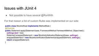 Issues with JUnit 4
● Not possible to have several @RunWith
For that reason a list of custom Rules was implemented on our side:
public class MockitoRule implements MethodRule {
@Override
public Statement apply(Statement base, FrameworkMethod frameworkMethod, Object test) {
settings.test = test;
Statement wrappedStatement = new MockitoInitializationStatement(base, settings);
wrappedStatement = new MockitoVerificationStatement(wrappedStatement, settings);
return wrappedStatement;
}
 