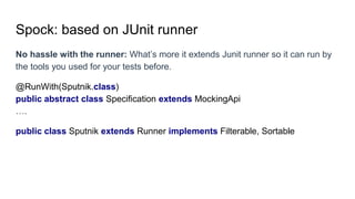 Spock: based on JUnit runner
No hassle with the runner: What’s more it extends Junit runner so it can run by
the tools you used for your tests before.
@RunWith(Sputnik.class)
public abstract class Specification extends MockingApi
….
public class Sputnik extends Runner implements Filterable, Sortable
 