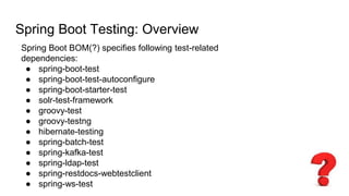 Spring Boot Testing: Overview
Spring Boot BOM(?) specifies following test-related
dependencies:
● spring-boot-test
● spring-boot-test-autoconfigure
● spring-boot-starter-test
● solr-test-framework
● groovy-test
● groovy-testng
● hibernate-testing
● spring-batch-test
● spring-kafka-test
● spring-ldap-test
● spring-restdocs-webtestclient
● spring-ws-test
 