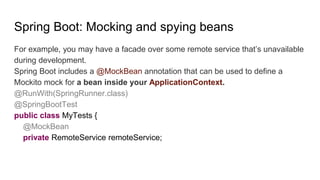 Spring Boot: Mocking and spying beans
For example, you may have a facade over some remote service that’s unavailable
during development.
Spring Boot includes a @MockBean annotation that can be used to define a
Mockito mock for a bean inside your ApplicationContext.
@RunWith(SpringRunner.class)
@SpringBootTest
public class MyTests {
@MockBean
private RemoteService remoteService;
 