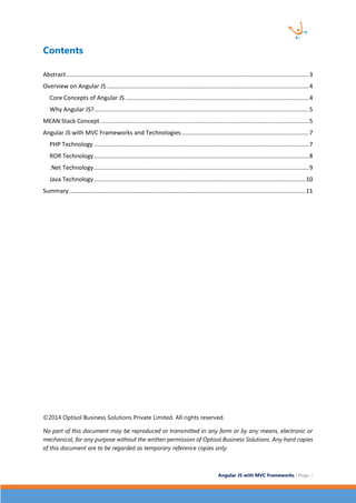 Angular JS with MVC Frameworks | Page 2 
Contents 
Abstract ................................................................................................................................................... 3 
Overview on Angular JS .......................................................................................................................... 4 
Core Concepts of Angular JS ............................................................................................................... 4 
Why Angular JS? .................................................................................................................................. 5 
MEAN Stack Concept .............................................................................................................................. 5 
Angular JS with MVC Frameworks and Technologies ............................................................................. 7 
PHP Technology .................................................................................................................................. 7 
ROR Technology .................................................................................................................................. 8 
.Net Technology .................................................................................................................................. 9 
Java Technology ................................................................................................................................ 10 
Summary ............................................................................................................................................... 11 
©2014 Optisol Business Solutions Private Limited. All rights reserved. 
No part of this document may be reproduced or transmitted in any form or by any means, electronic or mechanical, for any purpose without the written permission of Optisol Business Solutions. Any hard copies of this document are to be regarded as temporary reference copies only.  