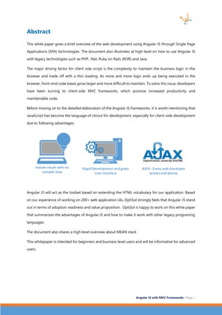 Angular JS with MVC Frameworks | Page 3 
Abstract 
This white paper gives a brief overview of the web development using Angular JS through Single Page 
Applications (SPA) technologies. The document also illustrates at high level on how to use Angular JS 
with legacy technologies such as PHP, .Net, Ruby on Rails (ROR) and Java. 
The major driving factor for client side script is the complexity to maintain the business logic in the 
browser and trade off with a thin loading. As more and more logic ends up being executed in the 
browser, front-end code bases grow larger and more difficult to maintain. To solve this issue, developers 
have been turning to client-side MVC frameworks, which promise increased productivity and 
maintainable code. 
Before moving on to the detailed elaboration of the Angular JS frameworks, it is worth mentioning that 
JavaScript has become the language of choice for development, especially for client-side development 
due to following advantages: 
Instant result with no 
compile step 
Rapid Development and great 
User Interface 
AJAX - Every web developer 
knows and adores 
Angular JS will act as the toolset based on extending the HTML vocabulary for our application. Based 
on our experience of working on 200+ web application UIs, OptiSol strongly feels that Angular JS stand 
out in terms of adoption readiness and value proposition. OptiSol is happy to work on this white paper 
that summarizes the advantages of Angular.JS and how to make it work with other legacy programing 
languages. 
The document also shares a high level overview about MEAN stack 
This whitepaper is intended for beginners and business level users and will be informative for advanced 
users. 
 