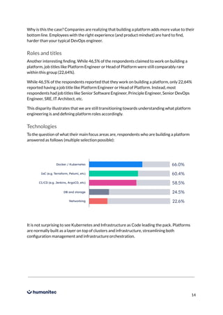 Why is this the case? Companies are realizing that building a platform adds more value to their
bottom line. Employees with the right experience (and product mindset) are hard to find,
harder than your typical DevOps engineer.
Roles and titles
Another interesting finding. While 46,5% of the respondents claimed to work on building a
platform, job titles like Platform Engineer or Head of Platform were still comparably rare
within this group (22,64%).
While 46,5% of the respondents reported that they work on building a platform, only 22,64%
reported having a job title like Platform Engineer or Head of Platform. Instead, most
respondents had job titles like Senior Software Engineer, Principle Engineer, Senior DevOps
Engineer, SRE, IT Architect, etc.
This disparity illustrates that we are still transitioning towards understanding what platform
engineering is and defining platform roles accordingly.
Technologies
To the question of what their main focus areas are, respondents who are building a platform
answered as follows (multiple selection possible):
It is not surprising to see Kubernetes and Infrastructure as Code leading the pack. Platforms
are normally built as a layer on top of clusters and infrastructure, streamlining both
configuration management and infrastructure orchestration.
14
 