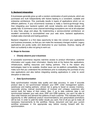 5. Backend integration
E-businesses generally grow up with a random combination of point products, which are
purchased and built independently with factors leading to a consistent, scalable and
enterprise architecture. This eventually results in layers of applications which run on
different platforms. If your eCommerce business is really a hard-to-go-through thing,
then integrating your backend system with social networks and mobile devices will
greatly help. E-commerce cross channel technology ecosystems are not at all subjected
to easy fixes, plugs and plays. By implementing a service-oriented architecture an
excellent connectivity is accomplished over your web store, backend applications,
multiple sales channels and trading partners.
Backend integration is a first class opportunity to take into concern your applications
and business processes, so that you can make the necessary changes anytime. Legacy
applications are purely costly and destructive to your business. Anyhow, ripping off
them out suddenly is also not going to work out.
6. Steps to Success
 Closely observe your e-business
A successful ecommerce requires real-time access to product information, customer
information and supply chain information. Keenly look at the factors like applications,
infrastructure, staffing resources and trading partners. This is the reason why
technologies need to be scalable. Another issue can be platform compatibility. Hence
make sure that you understand the architecture prior to evaluating the purchase of any
new applications and also before integrating existing applications in order to avoid
disruption or data loss.
 Data Synchronization
Data synchronization includes data quality and data accuracy. In case if accurate
product data is not synchronized between your ERP, order management system,
warehouse and trading partners, utmost risk is going to faced on excess inventory,
inaccurate pricing, manual reconciliation of invoices and unhappy customers who
cannot track the status of their orders. Also, if up to date customer data is not
synchronized between your web store, ERP and CRM systems, you won’t be able to
view order histories and demand the patterns of each customer. This indicates that your
opportunity to offer additional product recommendations and personalized promotions
will be lost. In order to yield the better results you want, first of all you got to make all
necessary improvements to the workflow. Hence, document and test your current
workflow processes in the appropriate way before moving forward with the
synchronization.
 