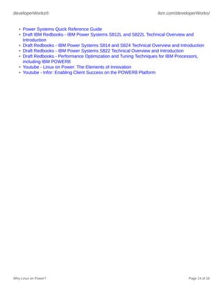 developerWorks® ibm.com/developerWorks/
Why Linux on Power? Page 14 of 16
• Power Systems Quick Reference Guide
• Draft IBM Redbooks - IBM Power Systems S812L and S822L Technical Overview and
Introduction
• Draft Redbooks - IBM Power Systems S814 and S824 Technical Overview and Introduction
• Draft Redbooks - IBM Power Systems S822 Technical Overview and Introduction
• Draft Redbooks - Performance Optimization and Tuning Techniques for IBM Processors,
including IBM POWER8
• Youtube - Linux on Power: The Elements of Innovation
• Youtube - Infor: Enabling Client Success on the POWER8 Platform
 