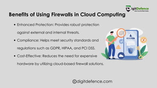 digitdefence.com
Benefits of Using Firewalls in Cloud Computing
Enhanced Protection: Provides robust protection
against external and internal threats.
Compliance: Helps meet security standards and
regulations such as GDPR, HIPAA, and PCI DSS.
Cost-Effective: Reduces the need for expensive
hardware by utilizing cloud-based firewall solutions.
 