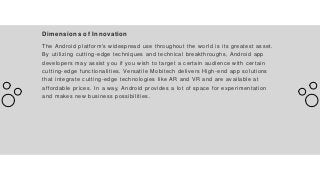 Dimensions of Innovation
The Android platform's widespread use throughout the world is its greatest asset.
By utilizing cutting-edge techniques and technical breakthroughs, Android app
developers may assist you if you wish to target a certain audience with certain
cutting-edge functionalities. Versatile Mobitech delivers High-end app solutions
that integrate cutting-edge technologies like AR and VR and are available at
affordable prices. In a way, Android provides a lot of space for experimentation
and makes new business possibilities.
 