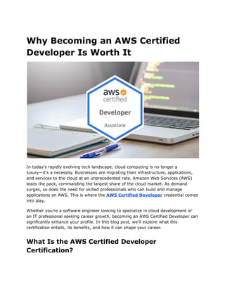 Why Becoming an AWS Certified
Developer Is Worth It
In today's rapidly evolving tech landscape, cloud computing is no longer a
luxury—it's a necessity. Businesses are migrating their infrastructure, applications,
and services to the cloud at an unprecedented rate. Amazon Web Services (AWS)
leads the pack, commanding the largest share of the cloud market. As demand
surges, so does the need for skilled professionals who can build and manage
applications on AWS. This is where the AWS Certified Developer credential comes
into play.
Whether you’re a software engineer looking to specialize in cloud development or
an IT professional seeking career growth, becoming an AWS Certified Developer can
significantly enhance your profile. In this blog post, we’ll explore what this
certification entails, its benefits, and how it can shape your career.
What Is the AWS Certified Developer
Certification?
 