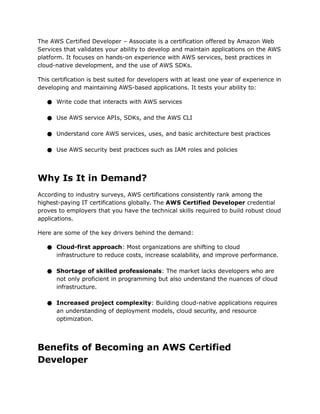 The AWS Certified Developer – Associate is a certification offered by Amazon Web
Services that validates your ability to develop and maintain applications on the AWS
platform. It focuses on hands-on experience with AWS services, best practices in
cloud-native development, and the use of AWS SDKs.
This certification is best suited for developers with at least one year of experience in
developing and maintaining AWS-based applications. It tests your ability to:
● Write code that interacts with AWS services
● Use AWS service APIs, SDKs, and the AWS CLI
● Understand core AWS services, uses, and basic architecture best practices
● Use AWS security best practices such as IAM roles and policies
Why Is It in Demand?
According to industry surveys, AWS certifications consistently rank among the
highest-paying IT certifications globally. The AWS Certified Developer credential
proves to employers that you have the technical skills required to build robust cloud
applications.
Here are some of the key drivers behind the demand:
● Cloud-first approach: Most organizations are shifting to cloud
infrastructure to reduce costs, increase scalability, and improve performance.
● Shortage of skilled professionals: The market lacks developers who are
not only proficient in programming but also understand the nuances of cloud
infrastructure.
● Increased project complexity: Building cloud-native applications requires
an understanding of deployment models, cloud security, and resource
optimization.
Benefits of Becoming an AWS Certified
Developer
 