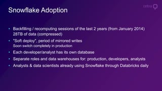Snowflake Adoption
• Backfilling / recomputing sessions of the last 2 years (from January 2014)
28TB of data (compressed)
• "Soft deploy", period of mirrored writes
Soon switch completely in production
• Each developer/analyst has its own database
• Separate roles and data warehouses for: production, developers, analysts
• Analysts & data scientists already using Snowflake through Databricks daily
 
