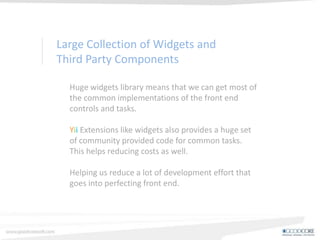 Custom Theme Management
Yii offers great support for theme management
helped us provide our clients with a number of
interface designs that can be switched on the fly to
meet the customers requirements.
Significant cost reduction from writing a generic
theme structure.
 