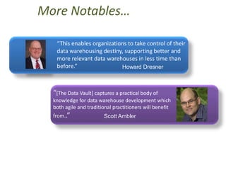 More Notables…

   “This enables organizations to take control of their
   data warehousing destiny, supporting better and
   more relevant data warehouses in less time than
   before.”                 Howard Dresner



  “[The Data Vault] captures a practical body of
  knowledge for data warehouse development which
  both agile and traditional practitioners will benefit
  from..”               Scott Ambler
 