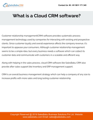 Contact Us: M: +91 9611 171 345
What is a Cloud CRM software?
Copyright Reserved @ 2019 SalesBabu Business Solutions Pvt Ltd. Website:
www.salesbabu.com Email: sales@salesbabu.com
Customer relationship management(CRM) software provides systematic process
management technology used by companies for interacting with existing and prospective
clients. Since customer loyalty and overall experience aﬀects the company revenue, it's
important to appease your consumers. Although customer relationship management
seems to be a simple idea, but every business needs a software which can collect its
customer data and communicate with customers in a scalable and eﬃcient way.
Along with helping in the sales process, cloud CRM software like SalesBabu CRM also
provide after-sales support like Inventory and ERP management support.
CRM is an overall business management strategy which can help a company of any size to
increase proﬁts with more sales and long lasting customer relationship.
 
