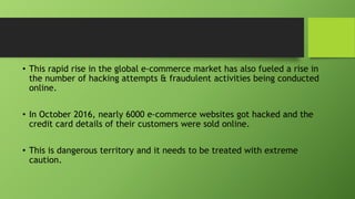 • This rapid rise in the global e-commerce market has also fueled a rise in
the number of hacking attempts & fraudulent activities being conducted
online.
• In October 2016, nearly 6000 e-commerce websites got hacked and the
credit card details of their customers were sold online.
• This is dangerous territory and it needs to be treated with extreme
caution.
 