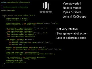 package cascadingtutorial.wordcount;

/**
                                                                                 Very powerful!
 * Wordcount example in Cascading
 */                                                                              Record Model
public class Main
  {
                                                                                 Pipes & Filters
  public static void main( String[] args )
    {
      String inputPath = args[0];
                                                                                 Joins & CoGroups
      String outputPath = args[1];

         Scheme inputScheme = new TextLine(new Fields("offset", "line"));
         Scheme outputScheme = new TextLine();

         Tap sourceTap = inputPath.matches( "^[^:]+://.*") ?
           new Hfs(inputScheme, inputPath)    :                          Not very intuitive
           new Lfs(inputScheme, inputPath);
         Tap sinkTap   = outputPath.matches("^[^:]+://.*") ?
           new Hfs(outputScheme, outputPath) :                           Strange new abstraction
           new Lfs(outputScheme, outputPath);

         Pipe wcPipe = new Each("wordcount",
                                                                         Lots of boilerplate code
             new Fields("line"),
             new RegexSplitGenerator(new Fields("word"), "s+"),
             new Fields("word"));

         wcPipe = new GroupBy(wcPipe, new Fields("word"));
         wcPipe = new Every(wcPipe, new Count(), new Fields("count", "word"));

         Properties properties = new Properties();
         FlowConnector.setApplicationJarClass(properties, Main.class);

         Flow parsedLogFlow = new FlowConnector(properties)
           .connect(sourceTap, sinkTap, wcPipe);
         parsedLogFlow.start();
         parsedLogFlow.complete();
     }
 }
 