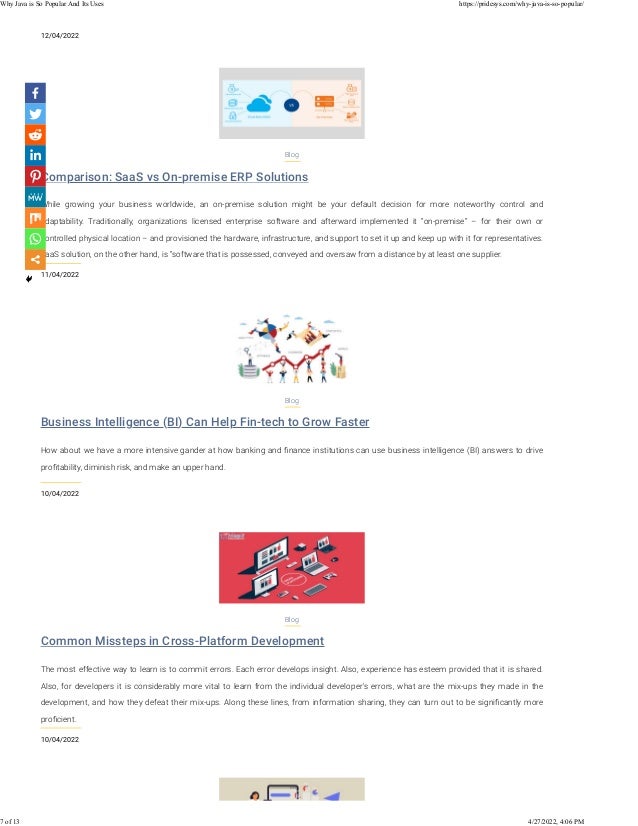 12/04/2022
Comparison: SaaS vs On-premise ERP Solutions
11/04/2022
Blog
While growing your business worldwide, an on-premise solution might be your default decision for more noteworthy control and
adaptability. Traditionally, organizations licensed enterprise software and afterward implemented it “on-premise” – for their own or
controlled physical location – and provisioned the hardware, infrastructure, and support to set it up and keep up with it for representatives.
SaaS solution, on the other hand, is “software that is possessed, conveyed and oversaw from a distance by at least one supplier.
Business Intelligence (BI) Can Help Fin-tech to Grow Faster
10/04/2022
Blog
How about we have a more intensive gander at how banking and ﬁnance institutions can use business intelligence (BI) answers to drive
proﬁtability, diminish risk, and make an upper hand.
Common Missteps in Cross-Platform Development
10/04/2022
Blog
The most effective way to learn is to commit errors. Each error develops insight. Also, experience has esteem provided that it is shared.
Also, for developers it is considerably more vital to learn from the individual developer's errors, what are the mix-ups they made in the
development, and how they defeat their mix-ups. Along these lines, from information sharing, they can turn out to be signiﬁcantly more
proﬁcient.
Why Java is So Popular And Its Uses https://pridesys.com/why-java-is-so-popular/
7 of 13 4/27/2022, 4:06 PM
 