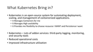 What Kubernetes Bring in?
• Kubernetes is an open-source system for automating deployment,
scaling, and management of containerized applications.
• It Manages Containers for me
• It Manages High availability
• It Provides me flexibility to choose resource I WANT and Persistence I want
• Kubernetes – Lots of addon services: third-party logging, monitoring,
and security tools
• Reduced operational costs
• Improved infrastructure utilization
 