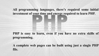 All programming languages, there’s required some initial
investment of your time and energy required to learn PHP.
PHP is easy to learn, even if you have no extra skills of
programming.
A complete web pages can be built using just a single PHP
file.
 