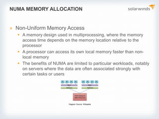 NUMA MEMORY ALLOCATION
» Non-Uniform Memory Access
 A memory design used in multiprocessing, where the memory
access time depends on the memory location relative to the
processor
 A processor can access its own local memory faster than non-
local memory
 The benefits of NUMA are limited to particular workloads, notably
on servers where the data are often associated strongly with
certain tasks or users
Diagram Source: Wikipedia
 