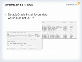 SQL> show parameter optimizer_mode
NAME TYPE VALUE
------------------------------------ ----------- ---------
optimizer_mode string ALL_ROWS
SQL> ALTER SYSTEM SET OPTIMIZER_MODE='FIRST_ROWS_10';
System altered.
SQL> show parameter optimizer_mode
NAME TYPE VALUE
------------------------ ----------- --------------
optimizer_mode string FIRST_ROWS_10
OPTIMIZER SETTINGS
» Default Oracle install favors data
warehouse not OLTP
NAME TYPE VALUE
------------------------------------ ----------- -----------
optimizer_adaptive_features boolean TRUE
optimizer_adaptive_reporting_only boolean FALSE
optimizer_capture_sql_plan_baselines boolean FALSE
optimizer_dynamic_sampling integer 2
optimizer_features_enable string 12.1.0.1
optimizer_index_caching integer 0
optimizer_index_cost_adj integer 100
optimizer_mode string ALL_ROWS
optimizer_secure_view_merging boolean TRUE
optimizer_use_invisible_indexes boolean FALSE
optimizer_use_pending_statistics boolean FALSE
optimizer_use_sql_plan_baselines boolean TRUE
 