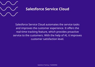 Salesforce Training | 7620830992
Salesforce Service Cloud
Salesforce Service Cloud automates the service tasks
and improves the customer experience. It offers the
real-time tracking feature, which provides proactive
service to the customers. With the help of AI, it improves
customer satisfaction level.
 