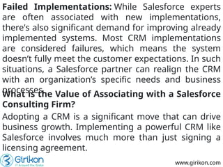 www.girikon.com
Failed Implementations: While Salesforce experts
are often associated with new implementations,
there's also significant demand for improving already
implemented systems. Most CRM implementations
are considered failures, which means the system
doesn’t fully meet the customer expectations. In such
situations, a Salesforce partner can realign the CRM
with an organization’s specific needs and business
processes.
What is the Value of Associating with a Salesforce
Consulting Firm?
Adopting a CRM is a significant move that can drive
business growth. Implementing a powerful CRM like
Salesforce involves much more than just signing a
licensing agreement.
 
