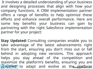 It involves a detailed understanding of your business
and designing processes that align with how your
company functions. A CRM implementation partner
offers a range of benefits to help optimize these
efforts and enhance overall performance. Here are
some key benefits your business can gain by
partnering with the right Salesforce implementation
partner for your project:
Stay Updated: Consulting companies enable you to
take advantage of the latest advancements right
from the start, ensuring you don't miss out or fall
behind in adopting new versions. This approach
helps you stay ahead of the competition and
maximize the platform’s benefits, ensuring you are
prepared to adapt and evolve as the platform
www.girikon.com
 