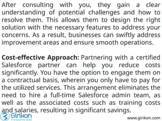 After consulting with you, they gain a clear
understanding of potential challenges and how to
resolve them. This allows them to design the right
solution with the necessary features to address your
concerns. As a result, businesses can swiftly address
improvement areas and ensure smooth operations.
Cost-effective Approach: Partnering with a certified
Salesforce partner can help you reduce costs
significantly. You have the option to engage them on
a contractual basis, wherein you only have to pay for
the utilized services. This arrangement eliminates the
need to hire a full-time Salesforce admin team, as
well as the associated costs such as training costs
and salaries, resulting in significant savings.
www.girikon.com
 