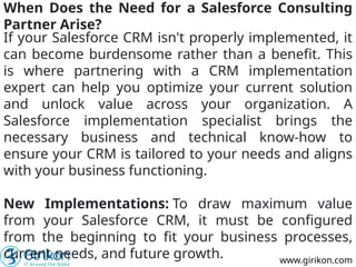 www.girikon.com
When Does the Need for a Salesforce Consulting
Partner Arise?
If your Salesforce CRM isn't properly implemented, it
can become burdensome rather than a benefit. This
is where partnering with a CRM implementation
expert can help you optimize your current solution
and unlock value across your organization. A
Salesforce implementation specialist brings the
necessary business and technical know-how to
ensure your CRM is tailored to your needs and aligns
with your business functioning.
New Implementations: To draw maximum value
from your Salesforce CRM, it must be configured
from the beginning to fit your business processes,
current needs, and future growth.
 