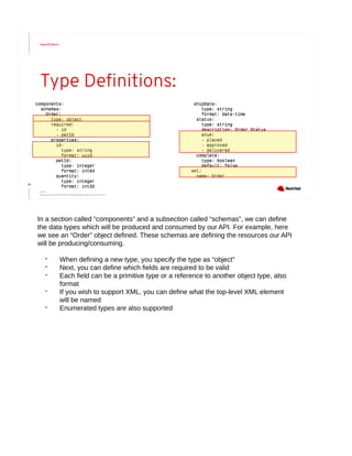 OpenAPI Basics
22
Type Definitions:
components:
schemas:
Order:
type: object
required:
- id
- petId
properties:
id:
type: string
format: uuid
petId:
type: integer
format: int64
quantity:
type: integer
format: int32
components:
schemas:
Order:
type: object
required:
- id
- petId
properties:
id:
type: string
format: uuid
petId:
type: integer
format: int64
quantity:
type: integer
format: int32
shipDate:
type: string
format: date-time
status:
type: string
description: Order Status
enum:
- placed
- approved
- delivered
complete:
type: boolean
default: false
xml:
name: Order
shipDate:
type: string
format: date-time
status:
type: string
description: Order Status
enum:
- placed
- approved
- delivered
complete:
type: boolean
default: false
xml:
name: Order
Source:
https://github.com/OAI/OpenAPI-Specification/blob/master/versions/3.0.2.md
In a section called “components” and a subsection called “schemas”, we can define
the data types which will be produced and consumed by our API. For example, here
we see an “Order” object defined. These schemas are defining the resources our API
will be producing/consuming.
- When defining a new type, you specify the type as “object”
- Next, you can define which fields are required to be valid
- Each field can be a primitive type or a reference to another object type, also
format
- If you wish to support XML, you can define what the top-level XML element
will be named
- Enumerated types are also supported
 