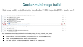 Docker multi-stage build
● “oh man! thank you! I've been fighting with build times on an image stack for weeks”
● “Wow, this is great for deploying tonnes of microservices!”
● “I've been meaning to use multistage builds, thanks for the walkthrough!”
https://www.reddit.com/r/golang/comments/crkibq/docker_golang_reducing_container_size_using/
Multi-stage build is available starting from Docker 17.05 (released in 2017!) - so why now?
 