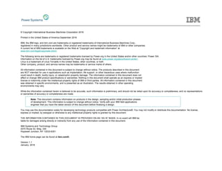 © Copyright International Business Machines Corporation 2016
Printed in the United States of America September 2016
IBM, the IBM logo, and ibm.com are trademarks or registered trademarks of International Business Machines Corp.,
registered in many jurisdictions worldwide. Other product and service names might be trademarks of IBM or other companies.
A current list of IBM trademarks is available on the Web at “Copyright and trademark information” at
www.ibm.com/legal/copytrade.shtml.
The following terms are trademarks or registered trademarks licensed by Power.org in the United States and/or other countries: Power ISA.
Information on the list of U.S. trademarks licensed by Power.org may be found at www.power.org/about/brand-center/.
Linux is a trademark of Linus Torvalds in the United States, other countries, or both.
Other company, product, and service names may be trademarks or service marks of others.
All information contained in this document is subject to change without notice. The products described in this document
are NOT intended for use in applications such as implantation, life support, or other hazardous uses where malfunction
could result in death, bodily injury, or catastrophic property damage. The information contained in this document does not
affect or change IBM product specifications or warranties. Nothing in this document shall operate as an express or implied
license or indemnity under the intellectual property rights of IBM or third parties. All information contained in this document
was obtained in specific environments, and is presented as an illustration. The results obtained in other operating
environments may vary.
While the information contained herein is believed to be accurate, such information is preliminary, and should not be relied upon for accuracy or completeness, and no representations
or warranties of accuracy or completeness are made.
Note: This document contains information on products in the design, sampling and/or initial production phases
of development. This information is subject to change without notice. Verify with your IBM field applications
engineer that you have the latest version of this document before finalizing a design.
You may use this documentation solely for developing technology products compatible with Power Architecture®. You may not modify or distribute this documentation. No license,
express or implied, by estoppel or otherwise to any intellectual property rights is granted by this document.
THE INFORMATION CONTAINED IN THIS DOCUMENT IS PROVIDED ON AN “AS IS” BASIS. In no event will IBM be
liable for damages arising directly or indirectly from any use of the information contained in this document.
IBM Systems and Technology Group
2070 Route 52, Bldg. 330
Hopewell Junction, NY 12533-6351
The IBM home page can be found at ibm.com®.
Version 1.1
January, 2016
 