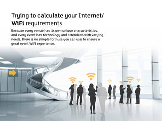 Trying to calculate your Internet/
WiFi requirements
Because every venue has its own unique characteristics,
and every event has technology and attendees with varying
needs, there is no simple formula you can use to ensure a
great event WiFi experience.
 