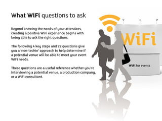 What WiFi questions to ask



                                                        WiFi
Beyond knowing the needs of your attendees,
creating a positive WiFi experience begins with
being able to ask the right questions.

The following 4 key steps and 22 questions give
you a ‘non-techie’ approach to help determine if
a potential venue will be able to meet your event
WiFi needs.
                                                         WiFi for events
These questions are a useful reference whether you’re
interviewing a potential venue, a production company,
or a WiFi consultant.
 