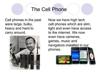 The Cell Phone Now we have high tech  cell phones which are slim, light and even have access to the internet. We now even have cameras, games, music and navigators installed in our phones. Cell phones in the past were large, bulky, heavy and hard to carry around. 