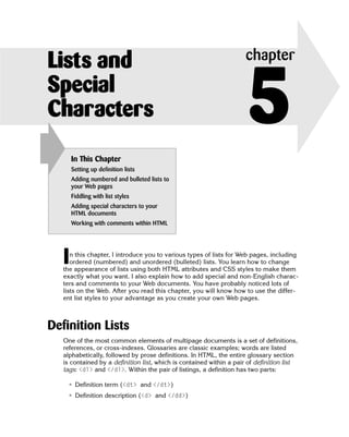 Lists and                                                            chapter

Special
Characters
       In This Chapter
                                                                      5
       Setting up definition lists
       Adding numbered and bulleted lists to
       your Web pages
       Fiddling with list styles
       Adding special characters to your
       HTML documents
       Working with comments within HTML




   I  n this chapter, I introduce you to various types of lists for Web pages, including
      ordered (numbered) and unordered (bulleted) lists. You learn how to change
   the appearance of lists using both HTML attributes and CSS styles to make them
   exactly what you want. I also explain how to add special and non-English charac­
   ters and comments to your Web documents. You have probably noticed lots of
   lists on the Web. After you read this chapter, you will know how to use the differ­
   ent list styles to your advantage as you create your own Web pages.



Definition Lists
   One of the most common elements of multipage documents is a set of definitions,
   references, or cross-indexes. Glossaries are classic examples; words are listed
   alphabetically, followed by prose definitions. In HTML, the entire glossary section
   is contained by a definition list, which is contained within a pair of definition list
   tags: <dl> and </dl>. Within the pair of listings, a definition has two parts:

    • Definition term (<dt> and </dt>)
    • Definition description (<d> and </dd>)
 